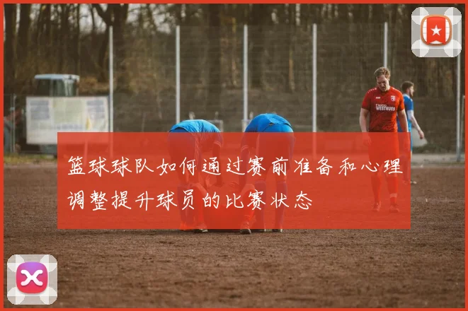 篮球球队如何通过赛前准备和心理调整提升球员的比赛状态