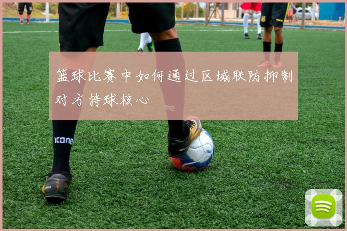 篮球比赛中如何通过区域联防抑制对方持球核心