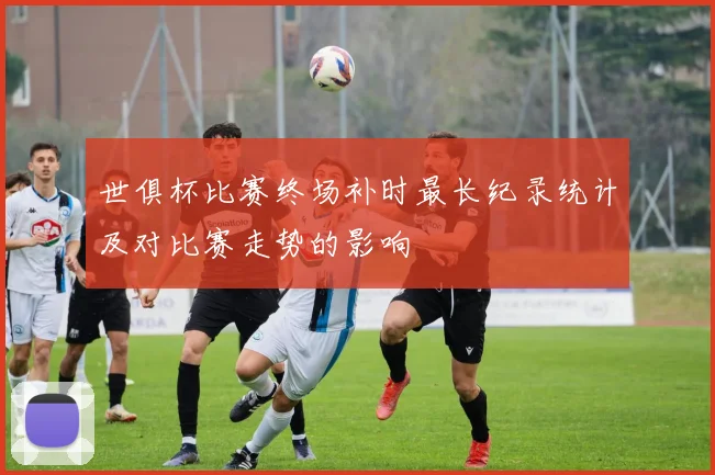 世俱杯比赛终场补时最长纪录统计及对比赛走势的影响