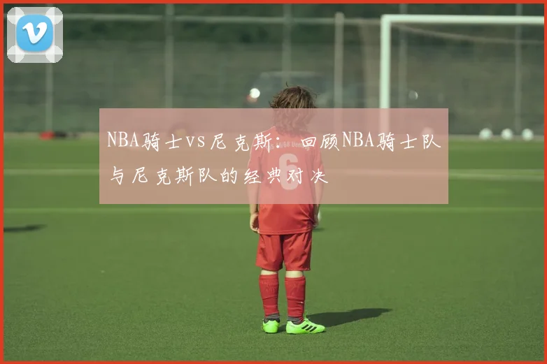 NBA骑士vs尼克斯：回顾NBA骑士队与尼克斯队的经典对决